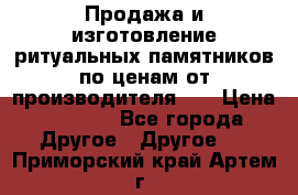 Продажа и изготовление ритуальных памятников по ценам от производителя!!! › Цена ­ 5 000 - Все города Другое » Другое   . Приморский край,Артем г.